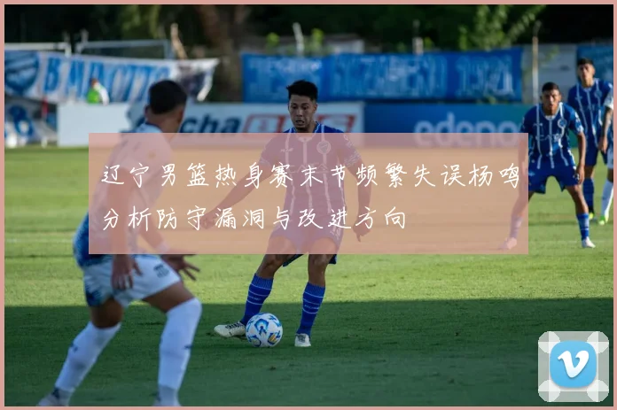 辽宁男篮热身赛末节频繁失误杨鸣分析防守漏洞与改进方向