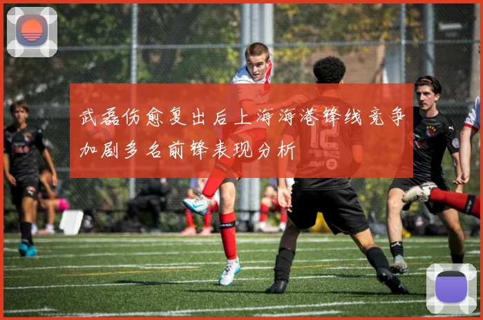 武磊伤愈复出后上海海港锋线竞争加剧多名前锋表现分析