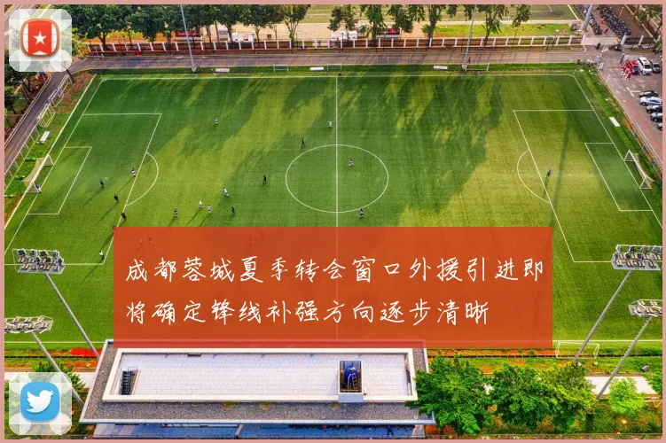 成都蓉城夏季转会窗口外援引进即将确定锋线补强方向逐步清晰