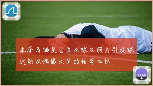 本泽马晒复古国米球衣照片引发球迷热议偶像大罗的传奇回忆