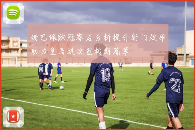 姆巴佩欧冠赛后分析提升射门效率助力皇马进攻重构新篇章