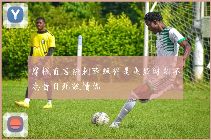 摩根直言热刺降级将是美好时刻不忘昔日死敌情仇