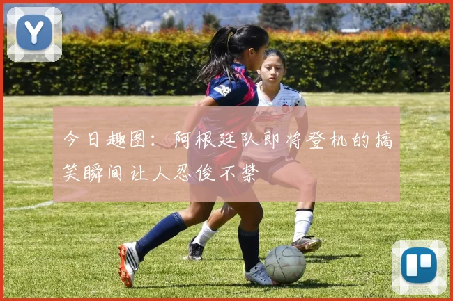 今日趣图：阿根廷队即将登机的搞笑瞬间让人忍俊不禁