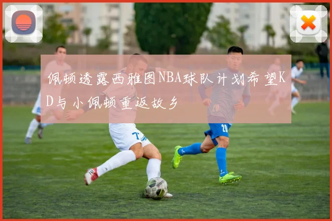 佩顿透露西雅图NBA球队计划希望KD与小佩顿重返故乡